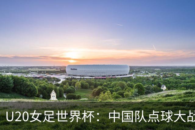 U20女足世界杯：中国队点球大战惜败意大利无缘八强
